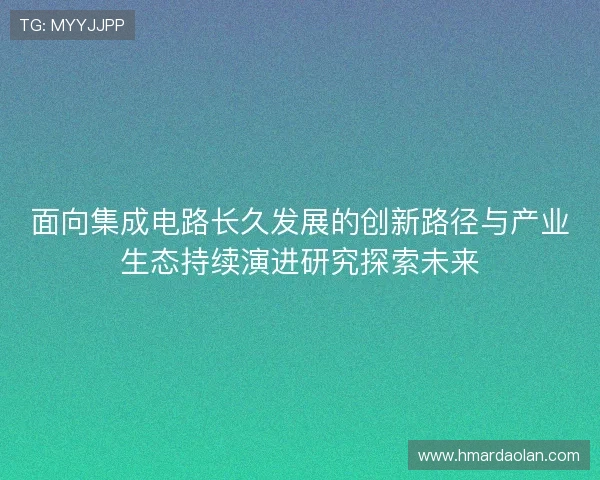 面向集成电路长久发展的创新路径与产业生态持续演进研究探索未来
